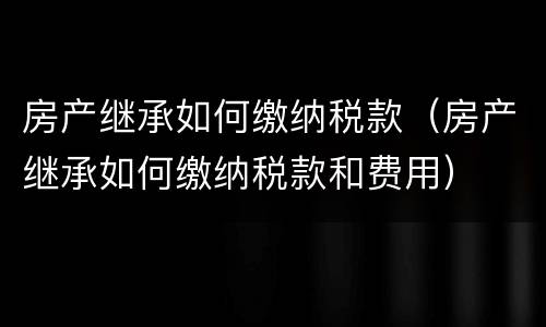 房产继承如何缴纳税款（房产继承如何缴纳税款和费用）