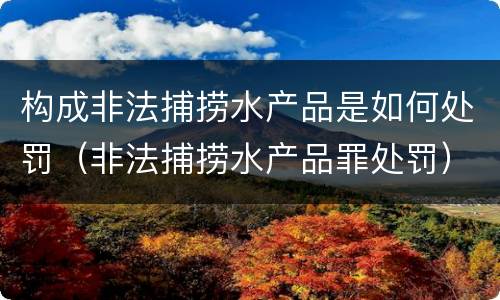 构成非法捕捞水产品是如何处罚（非法捕捞水产品罪处罚）