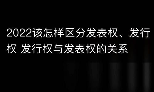 2022该怎样区分发表权、发行权 发行权与发表权的关系