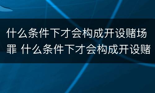 什么条件下才会构成开设赌场罪 什么条件下才会构成开设赌场罪呢