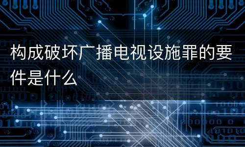 构成破坏广播电视设施罪的要件是什么