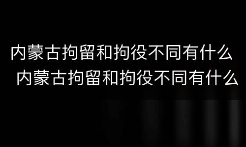 内蒙古拘留和拘役不同有什么 内蒙古拘留和拘役不同有什么区别