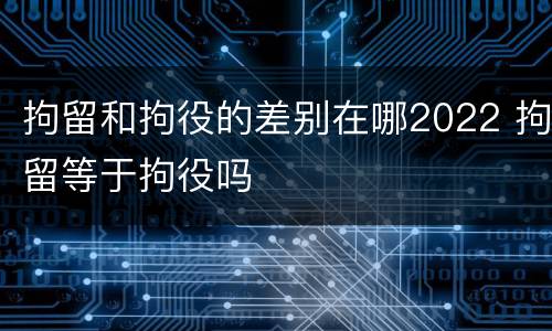 拘留和拘役的差别在哪2022 拘留等于拘役吗