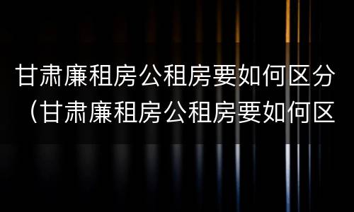 甘肃廉租房公租房要如何区分（甘肃廉租房公租房要如何区分等级）
