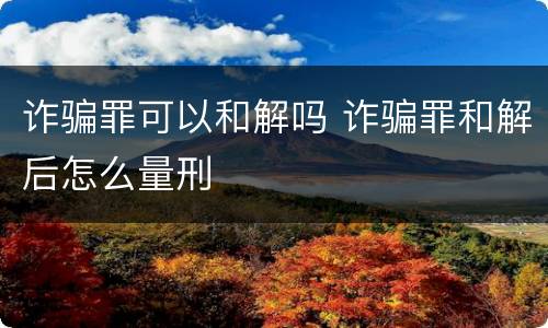 诈骗罪可以和解吗 诈骗罪和解后怎么量刑