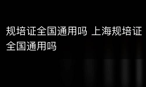 规培证全国通用吗 上海规培证全国通用吗