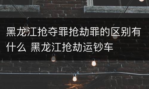 黑龙江抢夺罪抢劫罪的区别有什么 黑龙江抢劫运钞车