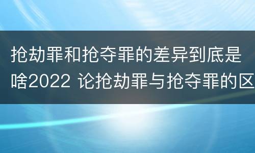 抢劫罪和抢夺罪的差异到底是啥2022 论抢劫罪与抢夺罪的区别