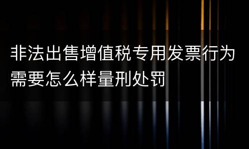 非法出售增值税专用发票行为需要怎么样量刑处罚
