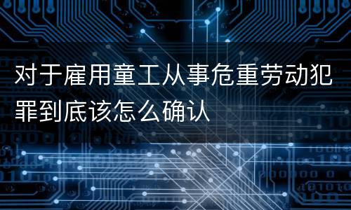 对于雇用童工从事危重劳动犯罪到底该怎么确认