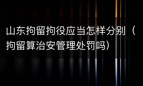 山东拘留拘役应当怎样分别（拘留算治安管理处罚吗）