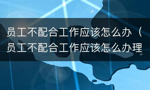 员工不配合工作应该怎么办（员工不配合工作应该怎么办理）