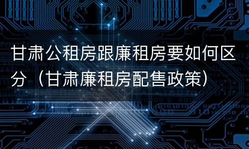 甘肃公租房跟廉租房要如何区分（甘肃廉租房配售政策）