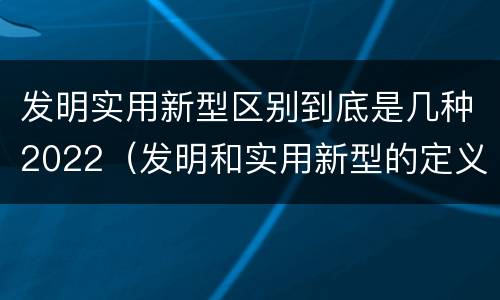 发明实用新型区别到底是几种2022（发明和实用新型的定义）