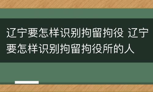辽宁要怎样识别拘留拘役 辽宁要怎样识别拘留拘役所的人