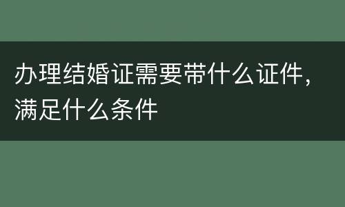办理结婚证需要带什么证件，满足什么条件