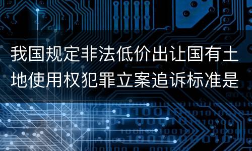 我国规定非法低价出让国有土地使用权犯罪立案追诉标准是怎样的