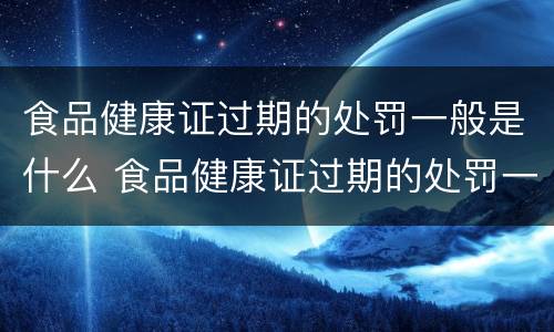 食品健康证过期的处罚一般是什么 食品健康证过期的处罚一般是什么情况