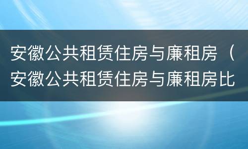 安徽公共租赁住房与廉租房（安徽公共租赁住房与廉租房比例）