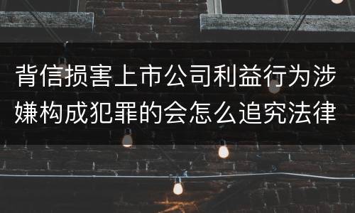 背信损害上市公司利益行为涉嫌构成犯罪的会怎么追究法律责任