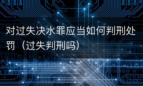 对过失决水罪应当如何判刑处罚（过失判刑吗）