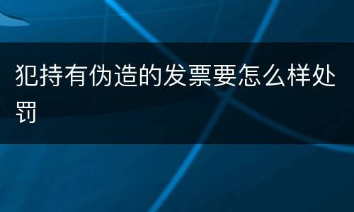 犯持有伪造的发票要怎么样处罚