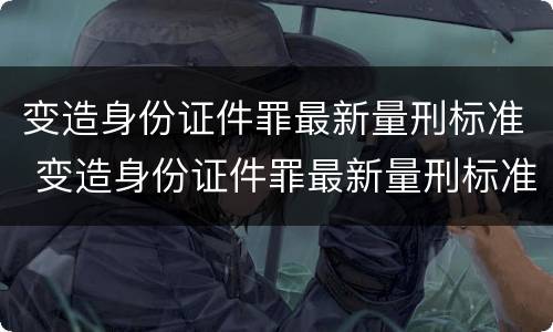 变造身份证件罪最新量刑标准 变造身份证件罪最新量刑标准是多少