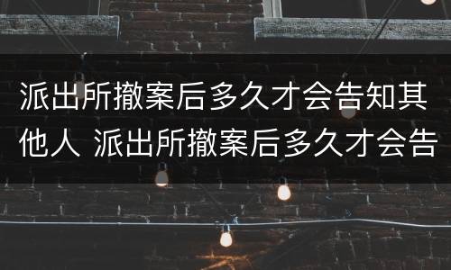 派出所撤案后多久才会告知其他人 派出所撤案后多久才会告知其他人情况