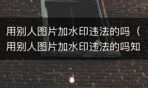 用别人图片加水印违法的吗（用别人图片加水印违法的吗知乎）