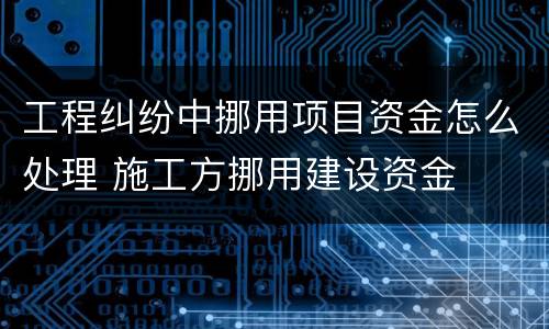 工程纠纷中挪用项目资金怎么处理 施工方挪用建设资金