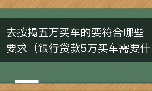 去按揭五万买车的要符合哪些要求（银行贷款5万买车需要什么条件）