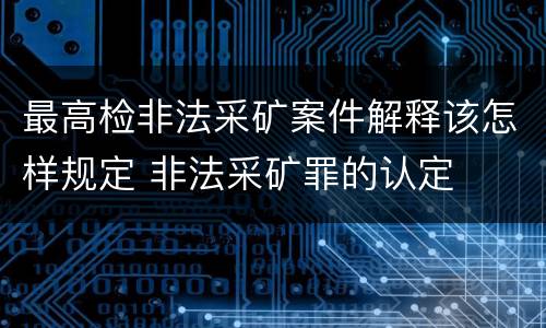 最高检非法采矿案件解释该怎样规定 非法采矿罪的认定