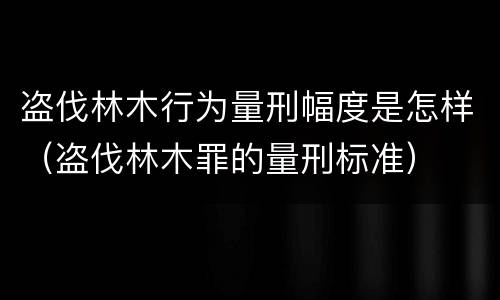 盗伐林木行为量刑幅度是怎样（盗伐林木罪的量刑标准）