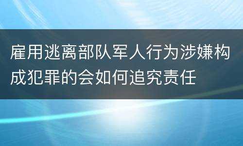 雇用逃离部队军人行为涉嫌构成犯罪的会如何追究责任