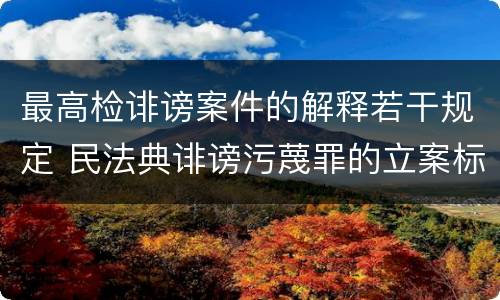 最高检诽谤案件的解释若干规定 民法典诽谤污蔑罪的立案标准