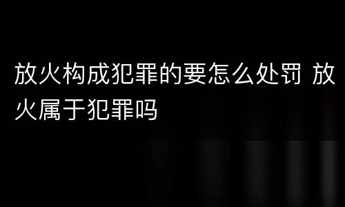 放火构成犯罪的要怎么处罚 放火属于犯罪吗