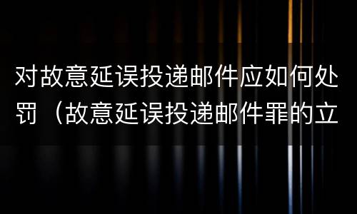 对故意延误投递邮件应如何处罚（故意延误投递邮件罪的立案标准）