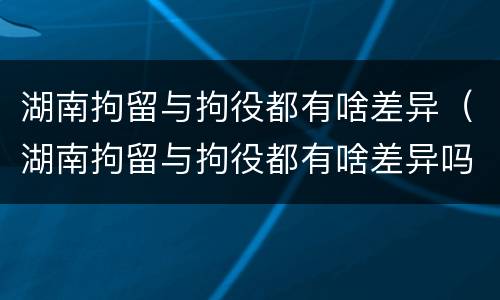 湖南拘留与拘役都有啥差异（湖南拘留与拘役都有啥差异吗）