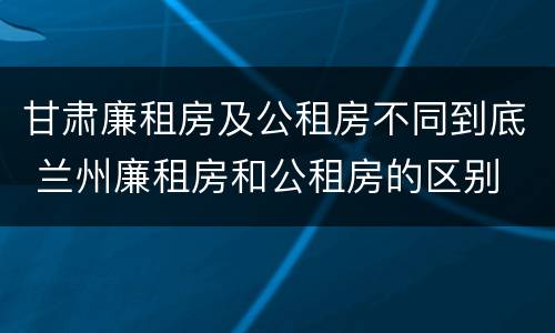 甘肃廉租房及公租房不同到底 兰州廉租房和公租房的区别