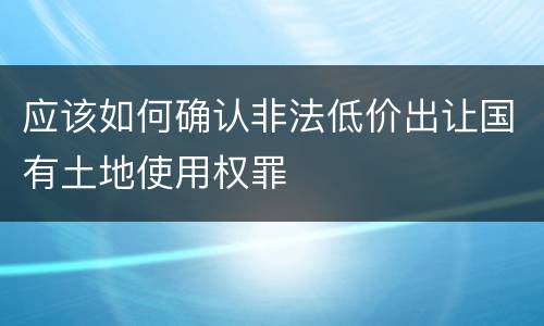 应该如何确认非法低价出让国有土地使用权罪