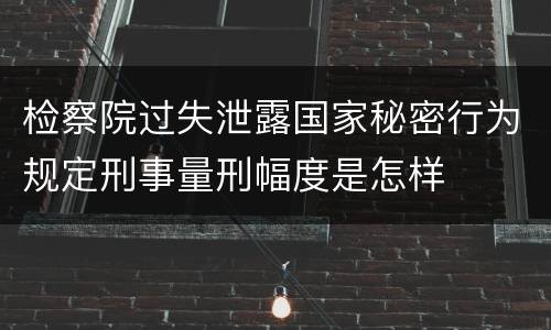 检察院过失泄露国家秘密行为规定刑事量刑幅度是怎样