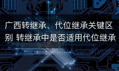 广西转继承、代位继承关键区别 转继承中是否适用代位继承