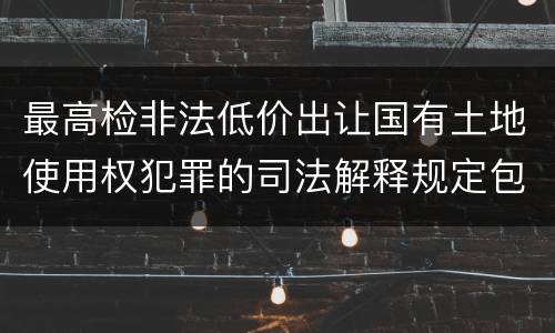 最高检非法低价出让国有土地使用权犯罪的司法解释规定包括什么