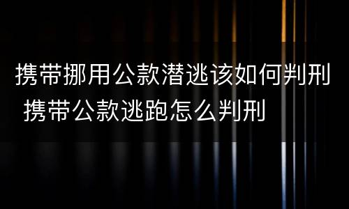 携带挪用公款潜逃该如何判刑 携带公款逃跑怎么判刑