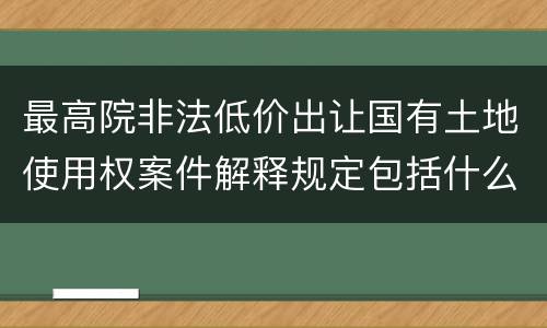 最高院非法低价出让国有土地使用权案件解释规定包括什么内容