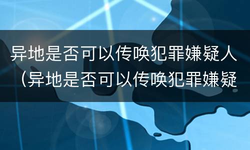 异地是否可以传唤犯罪嫌疑人（异地是否可以传唤犯罪嫌疑人出庭）