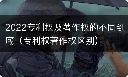 2022专利权及著作权的不同到底（专利权著作权区别）