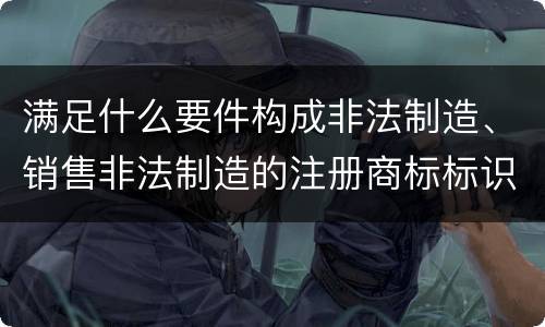 满足什么要件构成非法制造、销售非法制造的注册商标标识罪