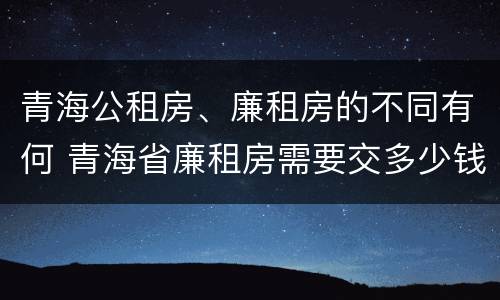 青海公租房、廉租房的不同有何 青海省廉租房需要交多少钱