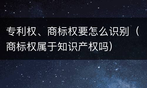 专利权、商标权要怎么识别（商标权属于知识产权吗）